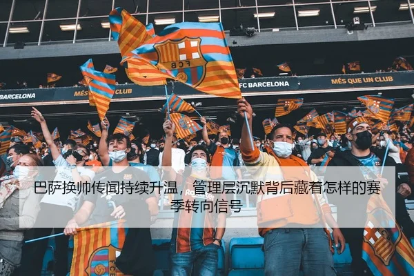 巴萨换帅传闻持续升温,管理层沉默背后藏着怎样的赛季转向信号