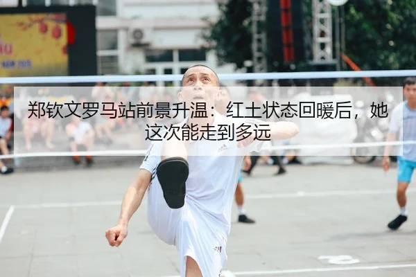 郑钦文罗马站前景升温：红土状态回暖后，她这次能走到多远