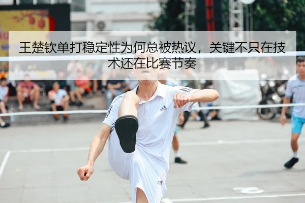 王楚钦单打稳定性为何总被热议，关键不只在技术还在比赛节奏